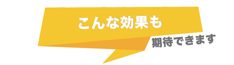 こんな効果も期待できます!
